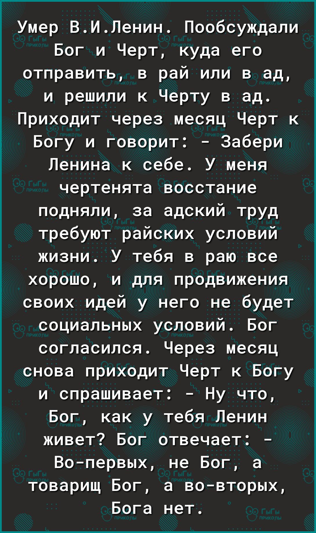 Умер ВИЛенин Пообсуждали Бог и Черт куда его отправить в рай или в ад и решили к Черту в ад Приходит через месяц Черт к 1 Богу и говорит Забери 3 Ленина к себе У меня чертенята восстание подняли за адский труд требуют райских условий жизни У тебя в раю все хорошо и для продвижения своих идей у него не будет социальных условий Бог согласился Через месяц снова приходит Черт к Богу и спрашивает Ну чт