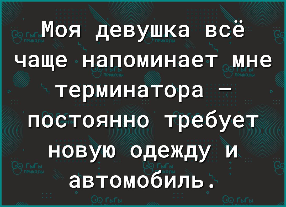 Моя девушка всё чаще напоминает мне терминатора постоянно требует новую одежду и автомобиль