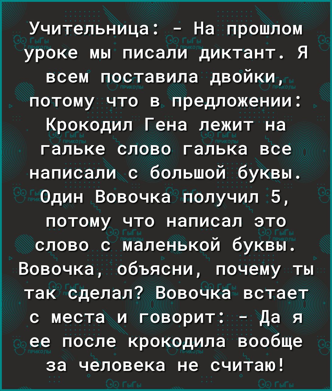 Учительница На прошлом уроке мы писали диктант Я всем поставила двойки потому что в предложении Крокодил Гена лежит на гальке слово галька все написали с большой буквы Один Вовочка получил 5 потому что написал это слово с маленькой буквы Вовочка объясни почему ты так сделал Вовочка встает с места и говорит Да я ее после крокодила вообще за человека не считаю