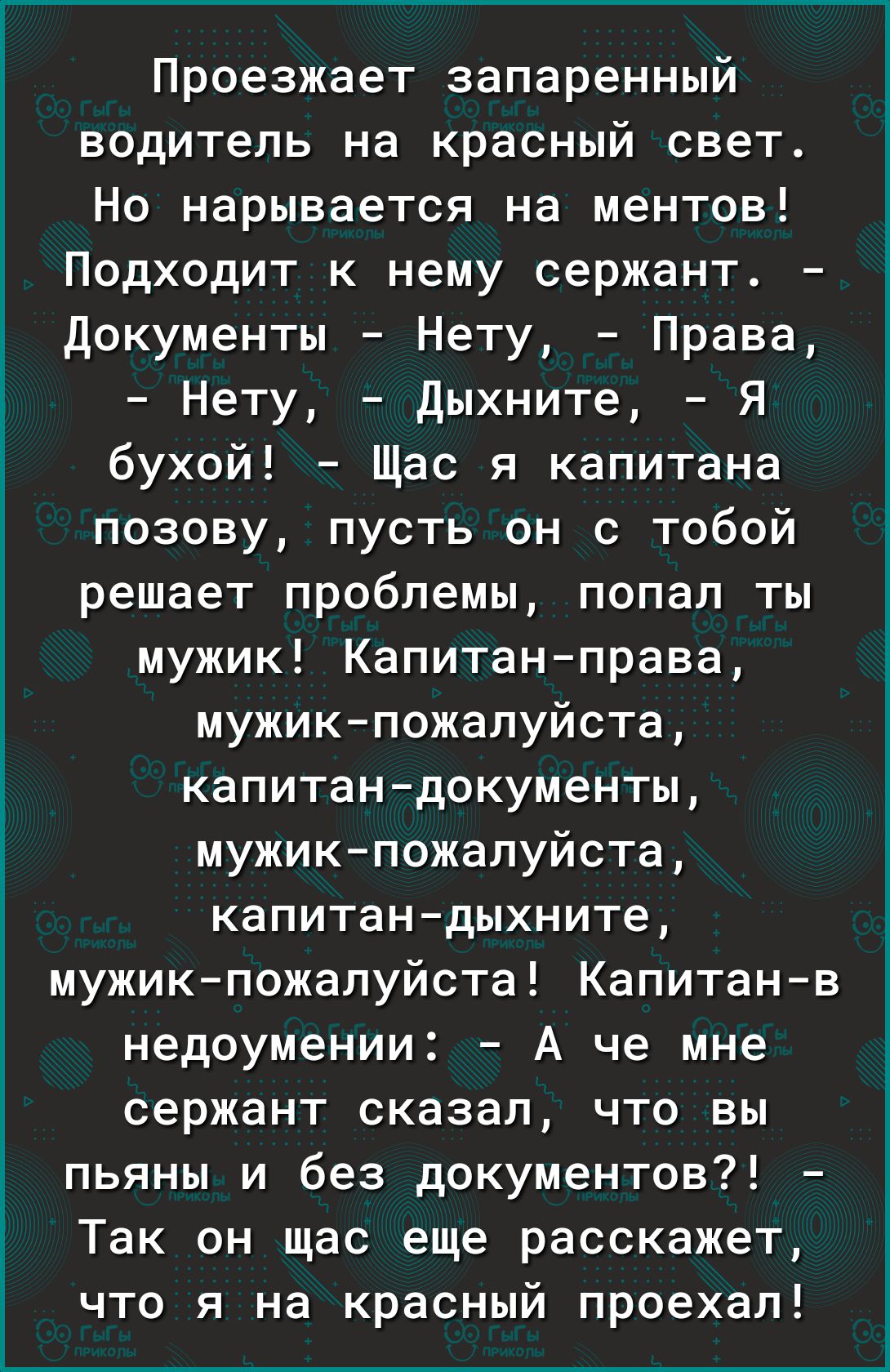 Проезжает запаренный водитель на красный свет Но нарывается на ментов Подходит к нему сержант Документы Нету Права Нету Дыхните Я бухой Щас я капитана позову пусть он с тобой решает проблемы попал ты мужик Капитанправа мужикпожалуйста капитандокументы мужикпожалуйста капитандыхните мужикпожалуйста Капитанв недоумении А че мне сержант сказал что вы пьяны и без документов Так он щас еще расскажет чт