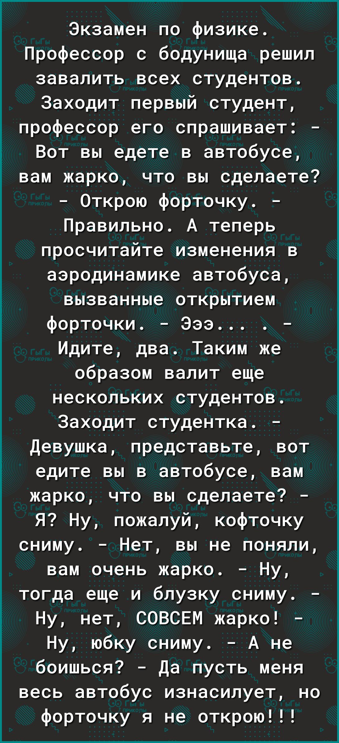 Экзамен по физике Профессор с бодунища решил завалить всех студентов Заходит первый студент профессор его спрашивает 1 Вот вы едете в автобусе 3 вам жарко что вы сделаете Открою форточку Правильно А теперь просчитайте изменения в аэродинамике автобуса вызванные открытием форточки Эээ Идите два Таким же образом валит еще нескольких студентов Заходит студентка Девушка представьте вот Е едите вы в ав
