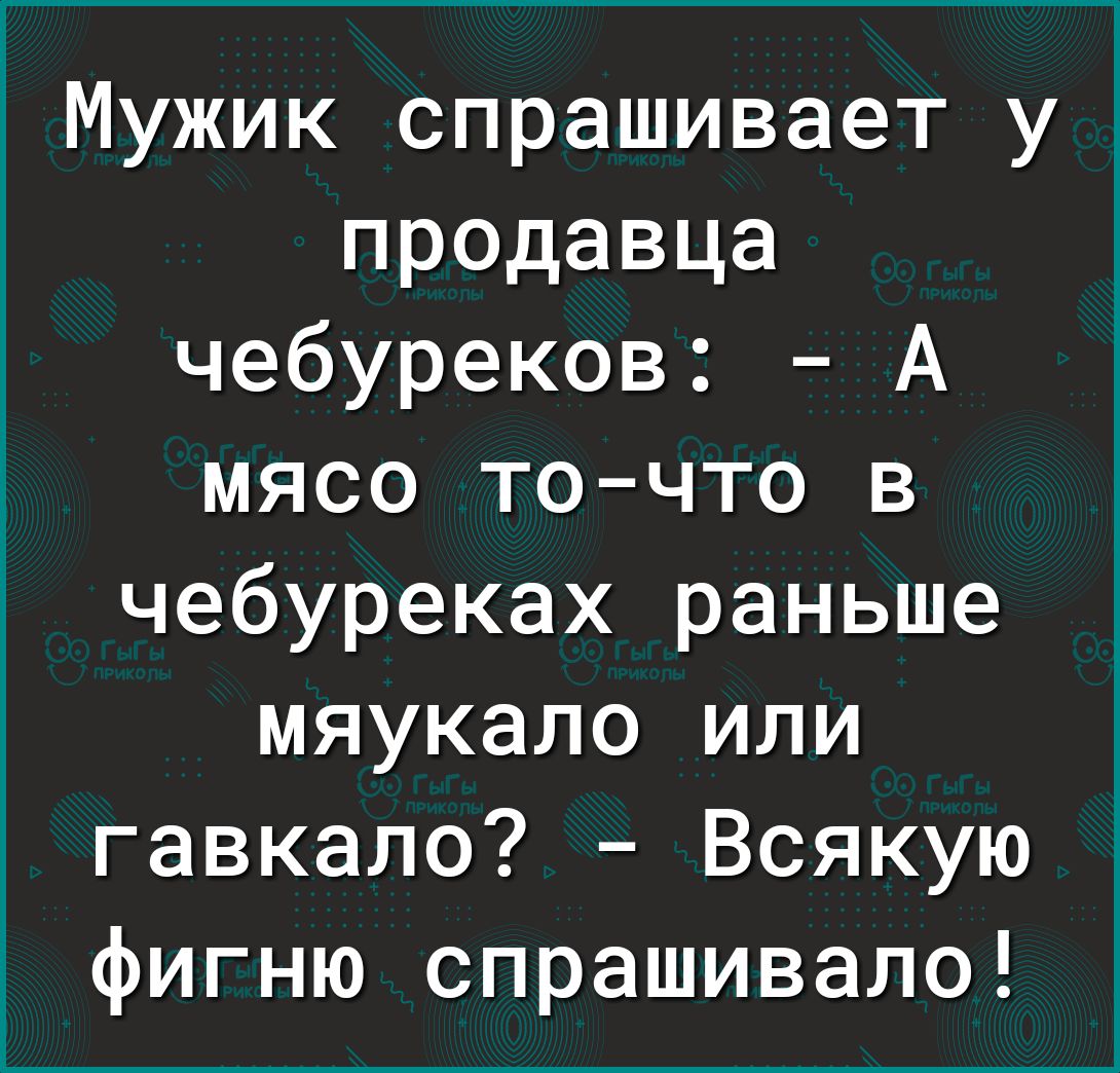 1 Мужик спрашивает у продавца чебуреков А мясо точто в чебуреках раньше мяукало или гавкало Всякую фигню спрашивало