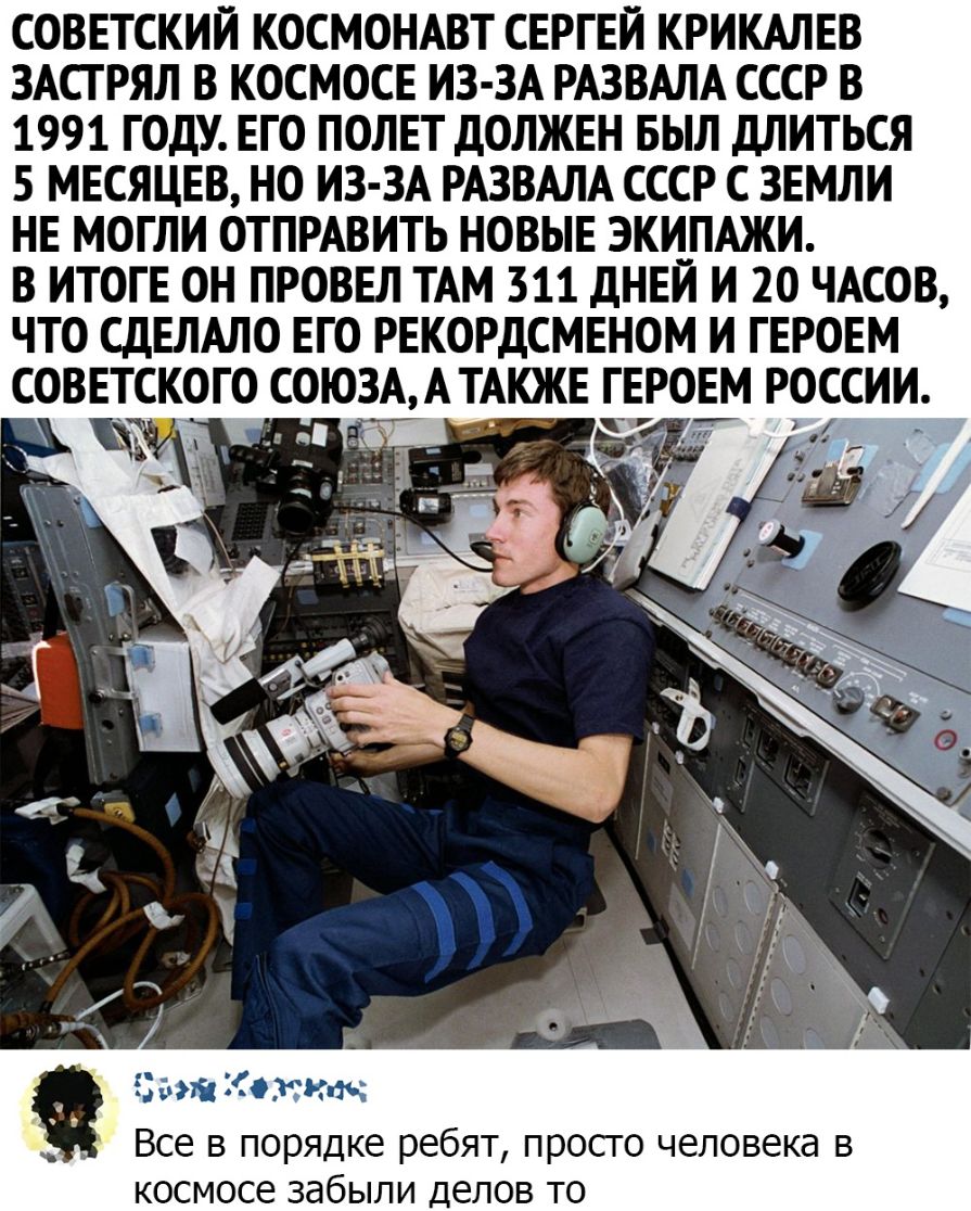 СОВЕТСКИЙ КОСМОНАВТ СЕРГЕЙ КРИКАЛЕВ ЗАСГРЯЛ В КОСМОСЕ ИЗ ЗА РАЗВАЛА СССР В 1991 ГОДУ ЕГО ПОЛЕТ ДОЛЖЕН БЫЛ дЛИТЬСЯ 5 МЕСЯЦЕВ НО ИЗ ЗА РАЗВАЛА СССР С ЗЕМЛИ НЕ МОГЛИ ОТПРАВИТЬ НОВЫЕ ЭКИПАЖИ В ИТОГЕ ОН ПРОВЕЛ ТАМ 311 дНЕИ И 20 ЧАСОВ ЧТО СДЕЛАЛО ЕГО РЕКОРДСМЕНОМ И ГЕРОЕМ СОВЕТСКОГО СОЮЗА АТАКЖЕ ГЕРОЕМ РОССИИ Все в порядке ребят просго человека в космосе забыли делов то