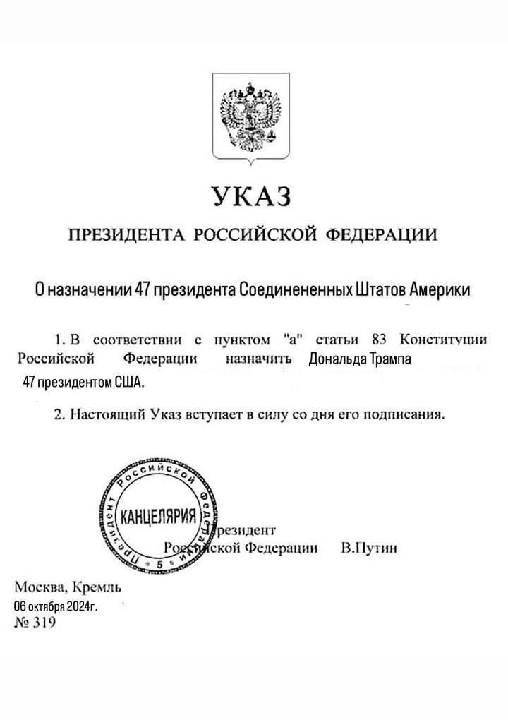 УКАЗ ПРЕЗИДЕНТА РОССИЙСКОЙ ФЕДЕРАЦИИ Оназначении 47 президента Соединененных Штатов Америки 1В соответетвии пунктом статьи 3 Конститупии Российской Федерации назначить _ Дональда Трампа 4 президентом США 2 Настоящий Указ вступает в силу со дня его подписания ВПутин Москва Кремль Обостебря 2024г 319