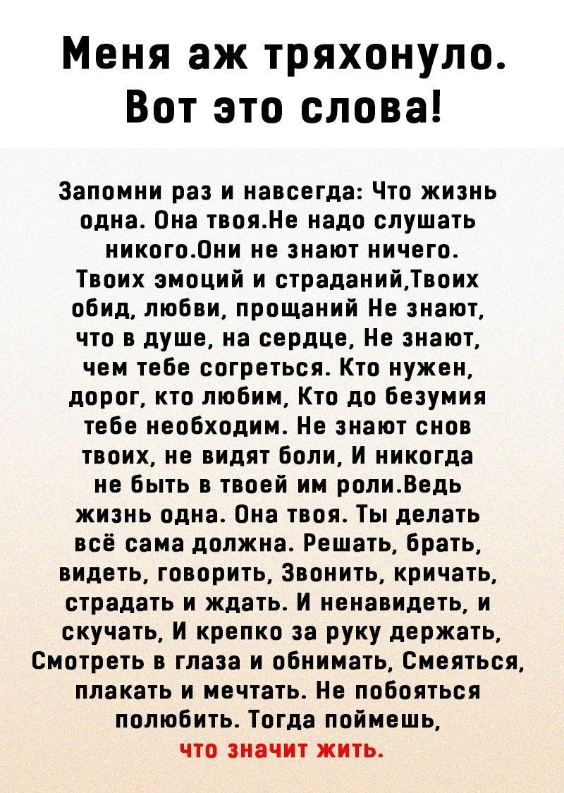 Меня аж тряхонуло Вот это слова Запомни раз и навсегда Что жизнь одна Она твояНе надо слушать никого0ни не знают ничего Твоих эмоций и страданийТвоих обид любви прощаний Не знают что в душе на сердце Не знают чем тебе согреться Кто нужен дорог кто любим Кто до безумия тебе необходим Не знают снов твоих не видят боли И никогда не быть в твоей им ролиВедь жизнь одна Она твоя Ты делать всё сама должн