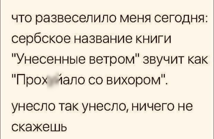 что развеселипо меня сегодня сербское название книги Унесенные ветром звучит как Прох дало со вихором УНЭСЛО ТЭК УНЗСЛО НИЧЕГО не СКЭЖЭШЬ