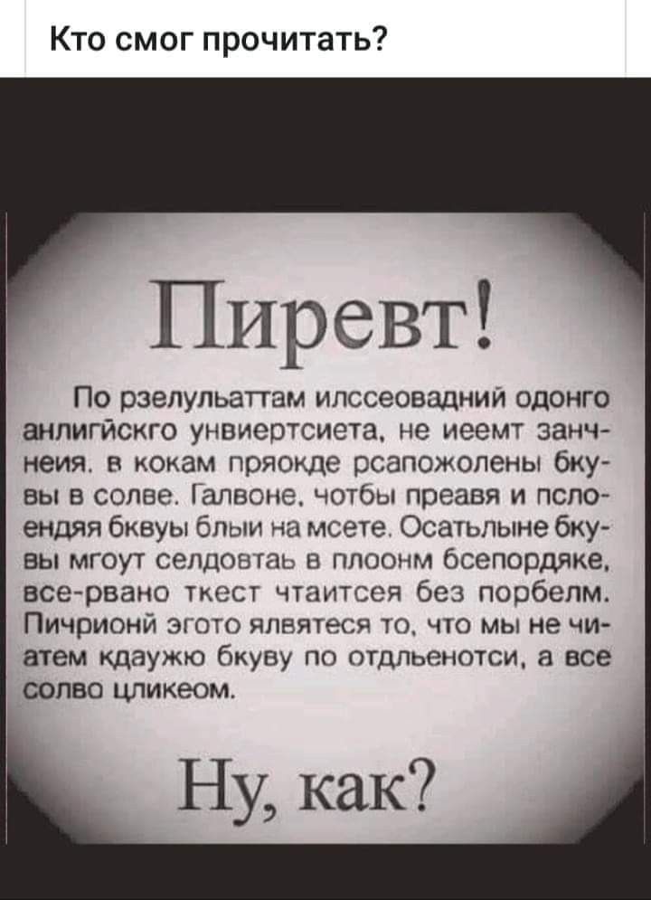 Кто смог прочитать Пиревт ПО рзелульаттам ИЛССЭОВЗДНИЙ ОдОНГО аНПИГЙСКГО УНВИЭОТСИЕТЗ не иеемт ЗЗНЧ неият В кокам пряокде рсапожолены бКУ вы в солве Галвоне чотбы преавя и псло ендяя бквуы блыи на мсетет Осатьпыне бку вы мгоут селдовтаь в плоонм бсепордяке все рвано ткест чтаитсея без порбепм Пичрионй эгото ялвятеся то что мы не чи атем кдаужю бкуву по отдльенотси а все солво цликеом
