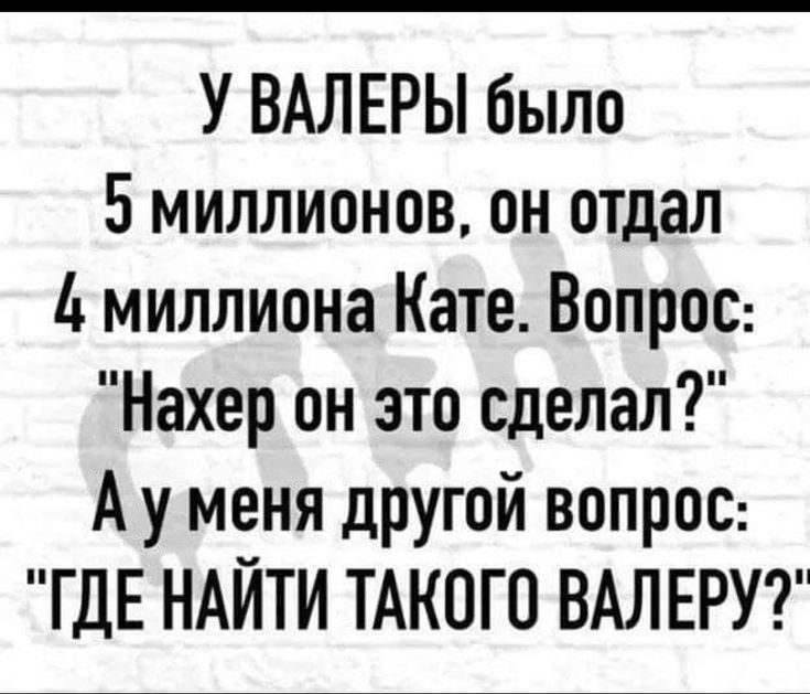 У ВАЛЕРЫ было 5 миллионов он отдал 4 миллиона Кате Вопрос Нахер он это сделал А у меня другой вопрос ГДЕ НАЙТИ ТАКОГО ВАЛЕРУ