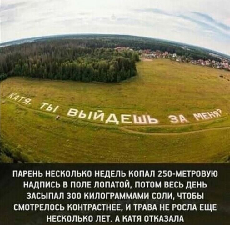 выйдешь зь ПАРЕНЬ НЕСКОЛЬКО НЕДЕЛЬ КОПАЛ 250 МЕТРОВУЮ НАДПИСЬ В ПОЛЕ ПОПАТОЙ ПОТОМ ВЕСЬ ДЕНЬ ЗАСЫПАЛ 300 КИПОГРАММАМИ СОЛИ ЧТОБЫ СМОТРЕЛОСЬ КОНТРАСТНЕЕ И ТРАВА НЕ РОСЛА ЕЩЕ НЕСКОЛЬКО ЛЕТ А КАТЯ ОТКАЗАЛА