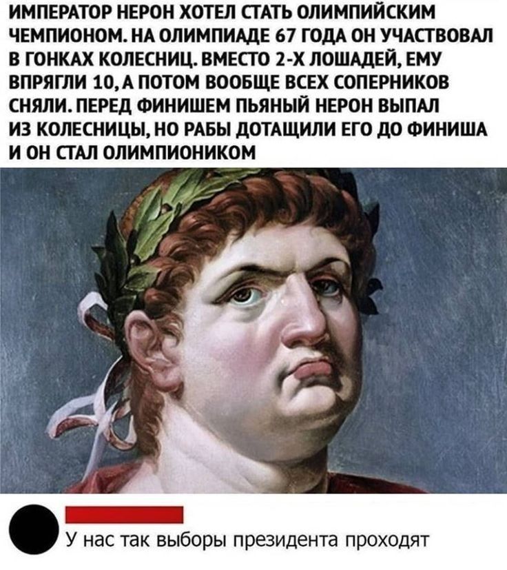 ИМПЕРАТОР НЕРОН ХОТЕЛ СТАТЬ ОЛИМПИЙСКИМ ЧЕМПИОНОМ НА ОЛИМПИАдЕ 67 ГОДА ОН УЧАСТВОВАЛ В ГОНКАХ КОЛЕСНИЦ ВМЕСТО 2 х ЛОШАДЕЙ ЕМУ ВПРЯГЛИ 10А ПОТОМ ВООБЩЕ ВСЕХ СОПЕРНИКОВ СНЯЛИПЕРЕД ФИНИШЕМ ПЬЯНЫЙ НЕРОН ВЫПАЛ ИЗ КОЛЕСНИЦЫ НО РАБЫ дОТАЩИЛИ ЕГО дО ФИНИША И ОН СТАЛ ОЛИМПИОНИКОМ _ У нас так выборы президента проходят