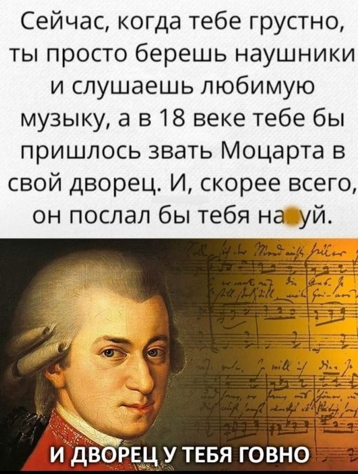 Сейчас когда тебе грустно ты просто берешь наушники и слушаешь любимую музыку а в 18 веке тебе бы пришлось звать Моцарта в свой дворец И скорее всего он послал бы тебя на уй у У ТЕБЯ говна