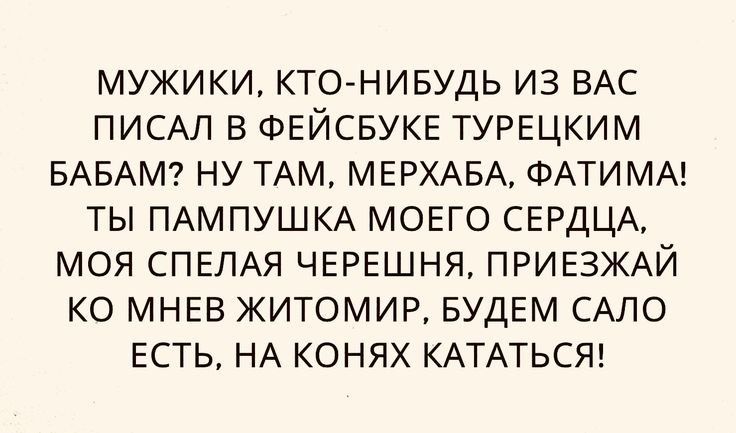 МУЖИКИ КТО НИБУДЬ ИЗ ВАС ПИСАЛ В ФЕЙСБУКЕ ТУРЕЦКИМ БАБАМ НУ ТАМ МЕРХАБА ФАТИ МА ТЫ ПАМПУШКА МОЕГО СЕРДЦА МОЯ СПЕЛАЯ ЧЕРЕШНЯ ПРИЕЗЖАЙ КО МНЕВ ЖИТОМИР БУДЕМ САЛО ЕСТЬ НА КОНЯХ КАТАТЬСЯ