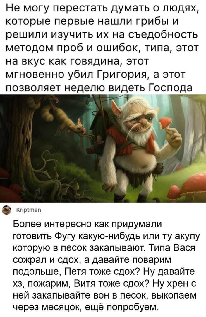 Не могу перестать думать о людях которые первые нашли грибы и решили изучить их на съедобность методом проб и ошибок типа этот на вкус как говядина этот мгновенно убил Григория а этот позволяет неделю видеть Господа _ Более интересно как придумали готовить Фугу какую нибудь или ту акулу которую в песок закапывают Типа Вася сожрал и сдох а давайте поварим подольше Петя тоже сдох Ну давайте хз пожар