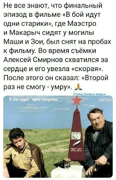 Не все знают что финальный эпизод в фИЛЬме В бой идут одни старики где Маэстро и Макарыч сидяту могилы Маши и Зои был снят на пробах к фильму Во время съёмки Алексей Смирнов схватился за сердце и его увезла скорая После этого он сказал Второй раз не смогу умру_