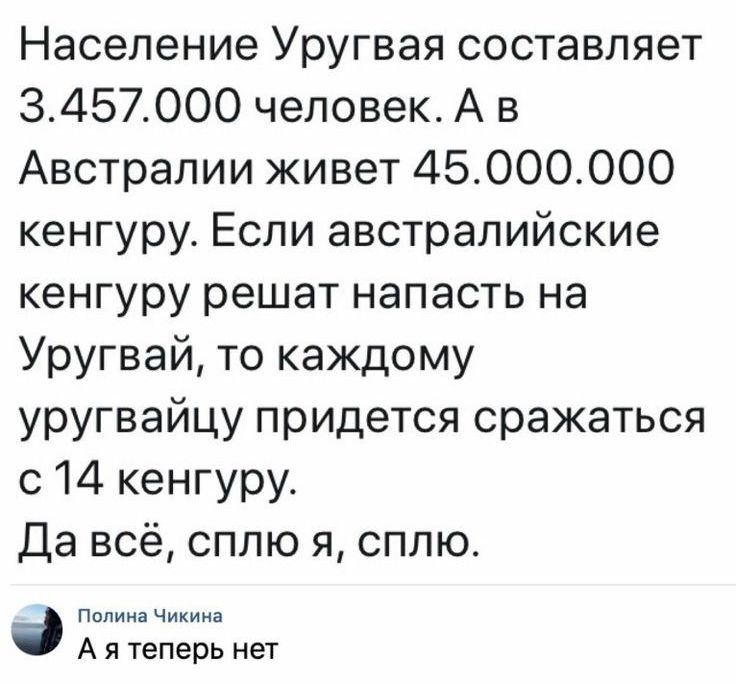 Население Уругвая составляет 3457000 человек А в Австралии живет 45000000 кенгуру Если австралийские кенгуру решат напасть на Уругвай то каждому уругвайцу придется сражаться с 14 кенгуру Да всё сплю я сплю Пилииачикии А я теперь нет