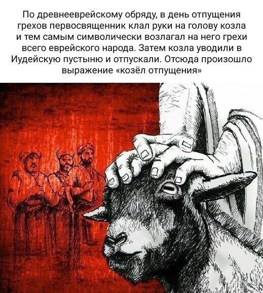 По древнееврейскому обряду в день отпущения грехов первосвященник пал руки на голову козла и тем самым символически возлагал на него грехи всего еврейского народа Затем козла уводили в Иудейскую пустыню и отпускали Отсюда произошло выражение козёл отпущения