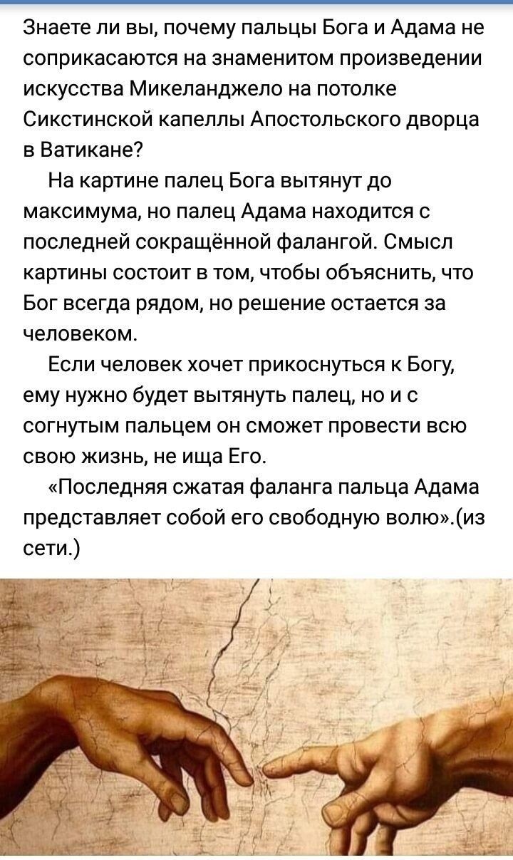 Знаете ли вы почему пальцы Бога и Адама не соприкасаются на знаменитом произведении искусства Микеланджело на потолке Сикстинской капеллы Апостольского дворца в Ватикане На картине палец Бога вытянут до максимума но палец Адама находится с последней сокращённой фалангой Смысл картины состоит в том чтобы объяснить что Бог всегда рядом но решение остается за человеком Если человек хочет прикоснуться