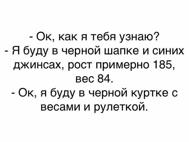 Ок как я тебя узнаю Я буду в черной шапке и синих джинсах рост примерно 185 вес 84 Ок я буду в черной куртке с весами и рулеткой