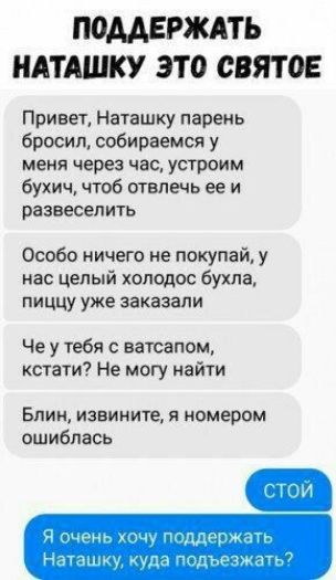 ПОДДЕРЖАТЬ НАТАШКУ ЭТ0 СВЯТОЕ Привет Наташку парень бросил собираемся у меня через час устроим бухич чтоб отвлечь ее и развеселить Особо ничего не покупай у нас целый холодос бухла пиццу уже заказали Че у тебя с ватсапом кстати Не могу найти Блин извините я номером ошиблась