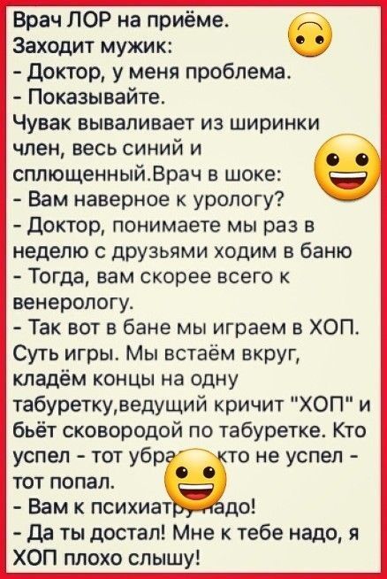 Врач ЛОР на приёме б Заходит мужик доктор у меня проблема Показывайте Чувак вываливает из ширинки член весь синий и сплющенныйВрач в шоке Вам наверное к урологу доктор понимаете мы раз в неделю с друзьями ходим в баню Тогда вам скорее всего к венерологу Так вот в бане мы играем в ХОП Суть игрьъ Мы встаём вкруг кладём концы на одну табуреткудедущий кричит ХОП и бьёт сковородой по табуретке Кто успе