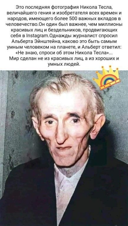 зто лоследияи Фотография Нихола Тесла величайшего теиия и изобретатели всех времен и арсдов имеющего более 500 важных вкладов в человечество Он один был важнее Чем миллионы красивых лиц и бездельиихое продвигающих себя в пэіачгат Однажды журиапист спросил Альберта Эйнштейна каково это быть самым умиым человехом иа плаиете и Альберт ответил Не знаю спроси об этом Никола Тесла Мир сдвлаи ив из краси