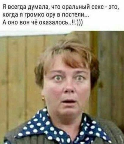я всегда думала что оральный секс это когда я громко ору в постели А оно вон чё оказалось