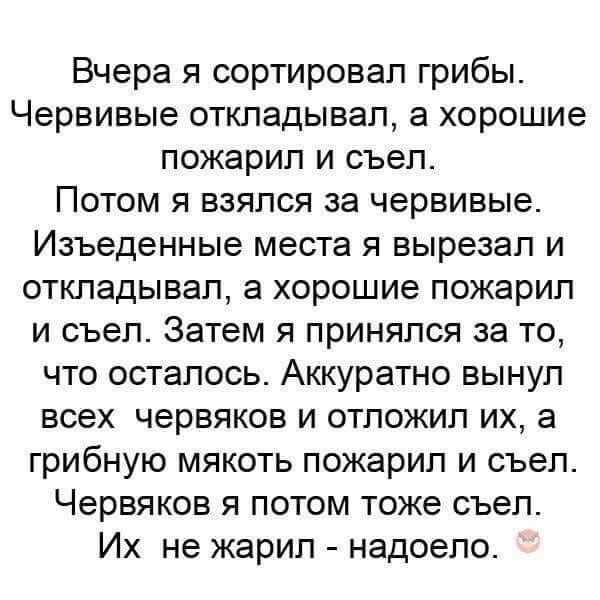 Вчера я сортировал грибы Червивые откладывал в хорошие пожарил и съел Потом я взялся за червивые Изъеденные места я вырезал и откладывал а хорошие пожарип и съел Затем я принялся за то что осталось Аккуратно вынул всех червяков и отложил их а грибную мякоть пожарип и съел Червяков я потом тоже съел Их не жарил надоело