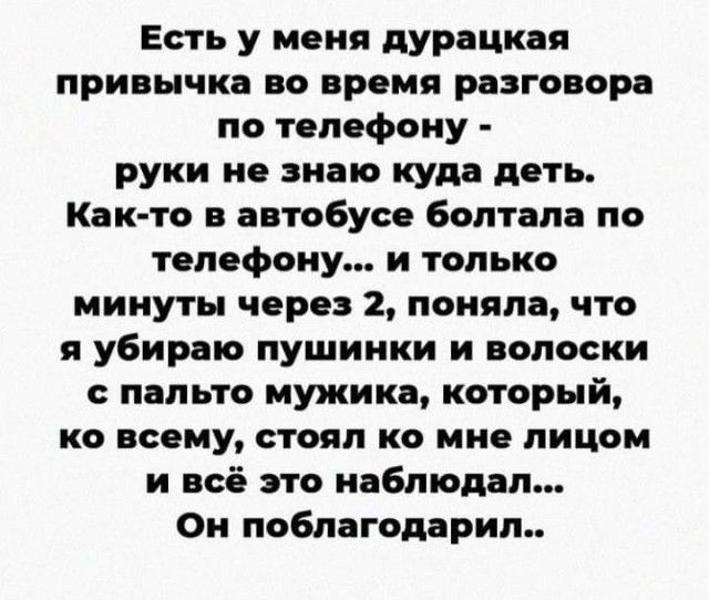 Есть у меня дурацкая привычка во время разговора по телефону руки не знаю куда деть Как то в автобусе болтала по телефону и только минуты через 2 поняла что я убираю пушинки и волоски с пальто мужика который ко всему стоял ко мне лицом и всё это наблюдал Он поблагсдарил
