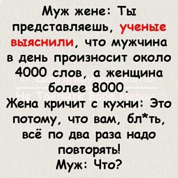 Муж жене Ты представляешь ученые выяснили что мужчина в день произносит около 4000 слов а женщина более 8000 Жена кричит с кухни Это потому что вам блть всё по два раза надо повторять Муж Что