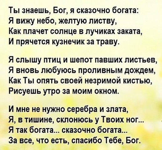 Ты знаешь Бог я сказочно богата Я вижу небо желтую листву Как плачет солнце в лучиках заката И прячется кузнечик за траву Я слышу птиц и шепот павших листьев Я вновь любуюсь проливным дождем Как Ты опять своей незримой кистью Рисуешь утро за моим окном И мне не нужно серебра и злата Я в тишине склонюсь у Твоих ног Я так богата сказочно богата За все что есть спасибо Тебе Бог Р ч