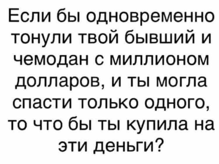 Если бы одновременно тонули твой бывший и чемодан с миллионом долларов и ты могла спасти только одного то что бы ты купила на эти деньги