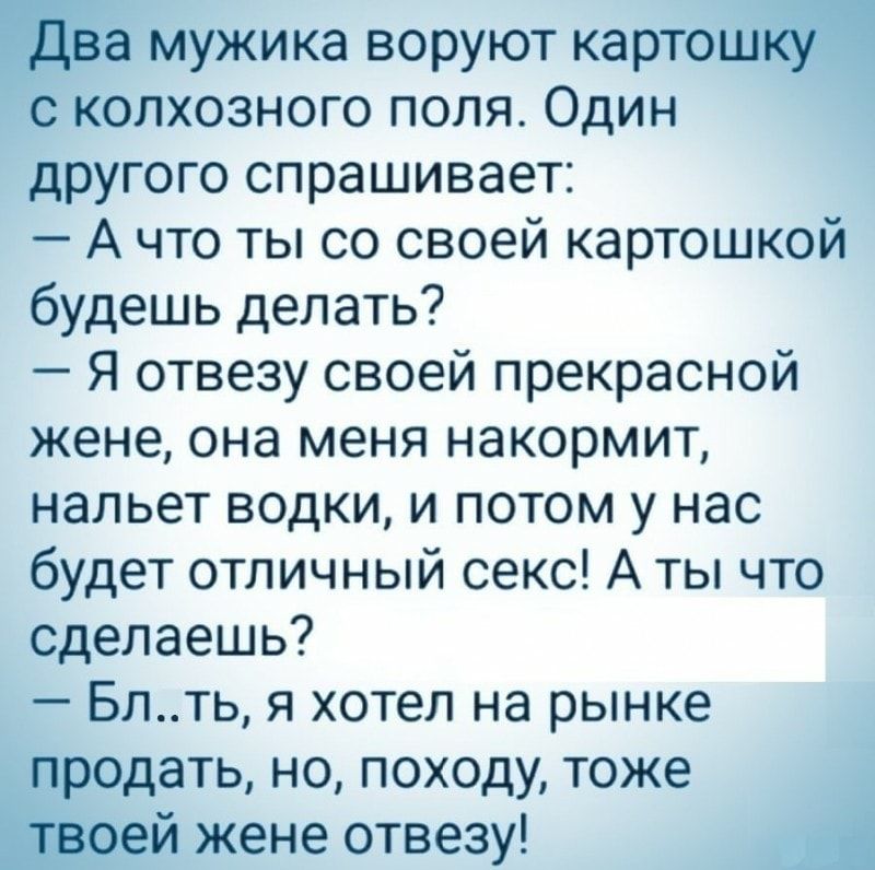 Е мужика воруют картон колхозного поля Один другого спрашивает А что ты со своей картошкой будешь делать Я отвезу своей прекрасной жене она меня накормит нальет водки и потом у нас будет отличный секс А ты что сделаешь Блть я хотел на рынке дать но походу тоже жене отвезу