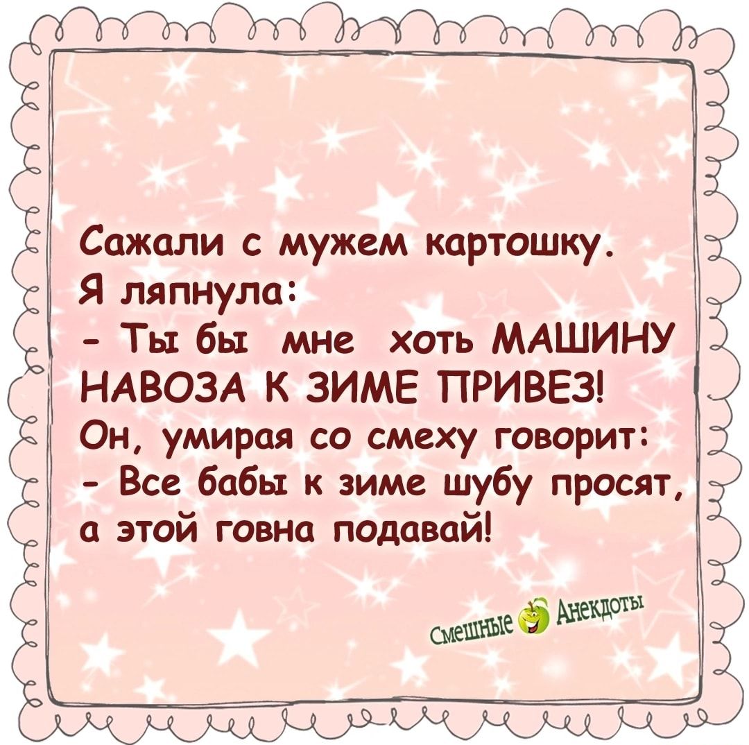 Сажали с мужем картошку Я ляпнула Ты бы мне хоть МАШИНУ НАВОЗА К ЗИМЕ ПТРИВЕЗ Он умирая со смеху говорит Все бабы к зиме шубу просят а этой говна подавай У УОУ У 5 ёютъ ха КА ОЛ А КА ааор ера