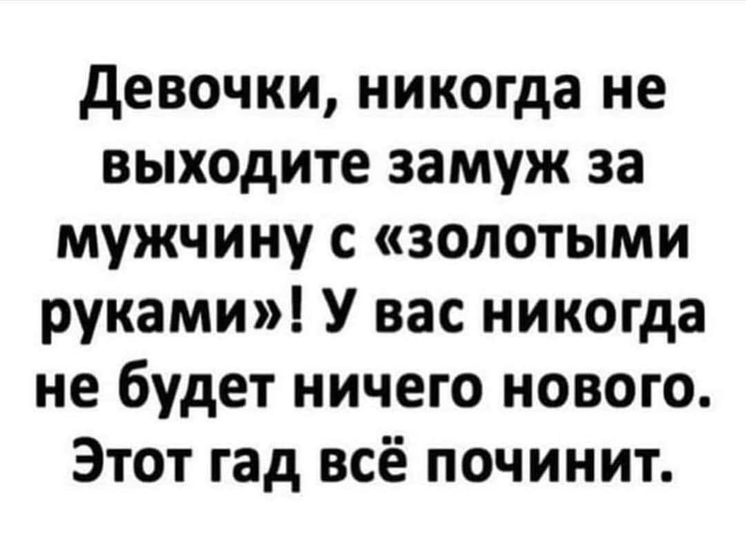 девочки никогда не выходите замуж за мужчину с золотыми руками У вас никогда не будет ничего нового Этот гад всё починит
