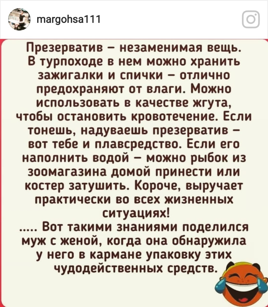 П 111 тагуо за 77 ___ Презерватив незаменимая вещь В турпоходе в нем можно хранить зажигалки и спички отлично предохраняют от влаги Можно использовать в качестве жгута чтобы остановить кровотечение Если тонешь надуваешь презерватив вот тебе и плавсредство Если его наполнить водой можно рыбок из зоомагазина домой принести или костер затушить Короче выручает практически во всех жизненных ситуациях В