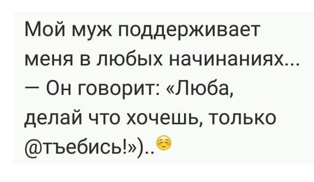 Мой муж поддерживает меня в любых начинаниях Он говорит Люба делай что хочешь только тъебисьО