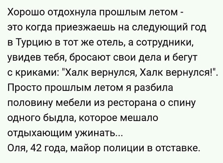 Хорошо отдохнула прошлым летом это когда приезжаешь на следующий год в Турцию в тот же отель а сотрудники увидев тебя бросают свои дела и бегут с криками Халк вернулся Халк вернулся Просто прошлым летом я разбила половину мебели из ресторана 0 спину одного быдла которое мешало отдыхающим ужинать Оля 42 года майор полиции в отставке