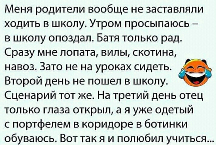Меня родители вообще не заставляли ходить в школу Утром просыпаюсь в школу опоздал Батя только рад Сразу мне лопата випы скотина навоз Зато не на уроках сидеть Второй день не пошел в школу Сценарий тот же На третий день отец только глаза открыл а я уже одетый с портфелем коридоре в ботинки обуваюсь Вот так я и полюбил учиться