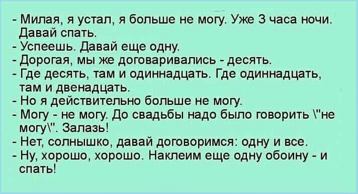 Милая я устал я больше не могу Уже 3 часа ночи давай спать Успеешь Пввай еще одну дорогая мы же договаривались десять _ Где десять там и одиннадцать Где одиннадцать там и двенадцать _ Но я действительно больше не могу Магу не могу до свадьбы надо было творить не маги Запааы Нет солнышко давай договоримся одну и все Ну хорошо хорошо Наклеим еще одну обоину и спать