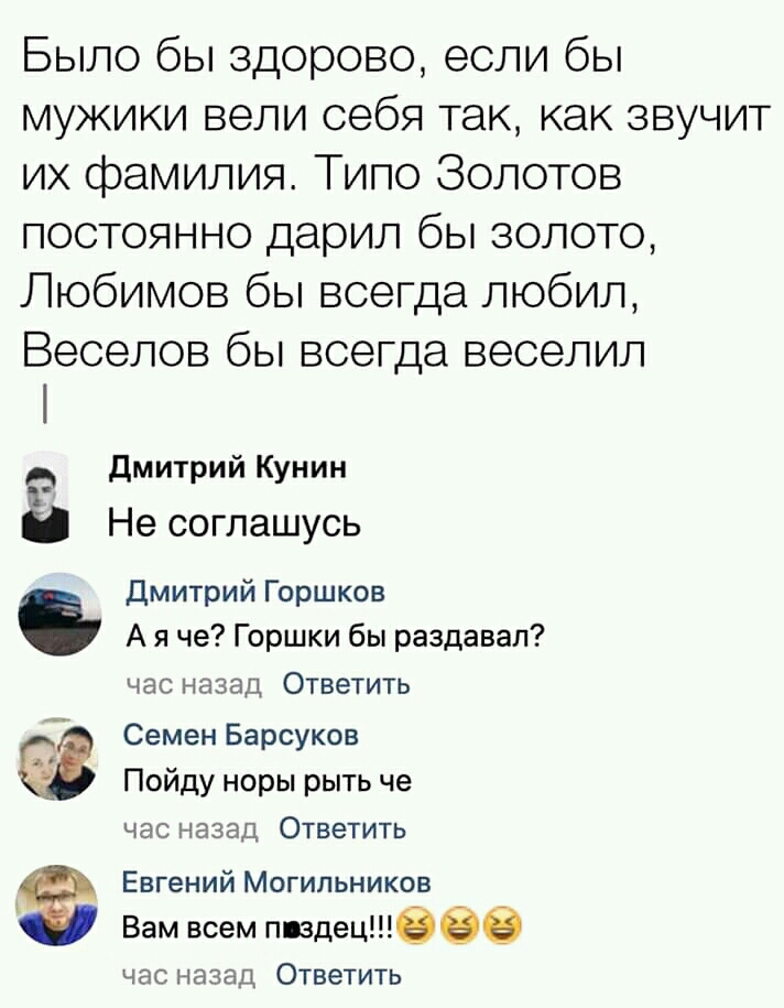 Было бы здорово если бы мужики вели себя так как звучит их фамилия Типо Золотов постоянно дарил бы золото Любимов бы всегда любил Веселов бы всегда веселил дмитрий Кунин в Не соглашусь Дмитрий Горшков А я че Горшки бы раздавал час назад Ответить Семен Барсуков Пойду норы рыть че ЧЭС назад ОТВЕТИТЬ Евгений Могильников А Вам всем здешнеее час назад Ответить