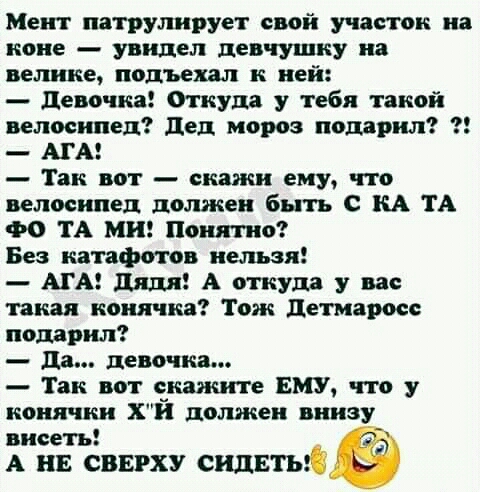 Мепп патрулирует свой участок на коне увидел девчушку на велике подъехал к ней девочка ткут у тебя такой велосипед дед мороз подарил АГА Так вот скажи ему что велосипед должен быть С КА ТА ФО ТА МН Понятно Без катафотов нельзя АГА дядя А откуда у вас такая ноиячка Тож детмаросе подарил да девочка Так вот скажите ЕМУ что у конячкн Х должен внизу висеть А на сверху сидвтыі