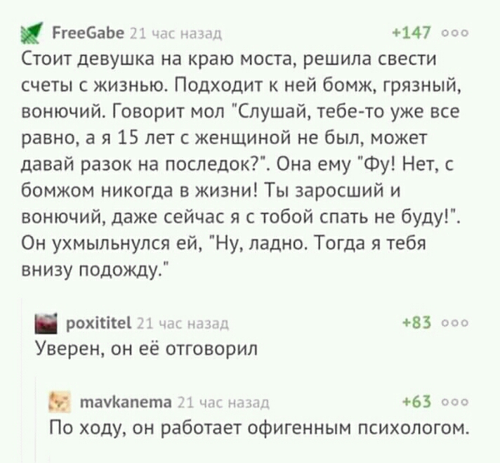 РгеебаЬе 147 Стоит девушка на краю моста решила свести счеты с жизнью Подходит к ней бомж грязный вонючий Говорит моп Слушай тебе то уже все равно а я 15 лет с женщиной не был может давай разок на последок Она ему Фу Нет с бомжом никогда в жизни Ты заросший и вонючий даже сейчас я с тобой спать не буду Он ухмыльнулся ей Ну ладно Тогда я тебя внизу подожду рохіШеі 1 мм 83 т Уверен он её отговорил т