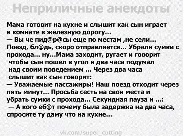 Мама готовит на кухне и слышит как сын играет В комнате железную дорогу Вы че ПИДрсы еще по местам не сели Поезд блдь скоро отправляется Убрапи сумки с прохода нуМама заходит ругает и говорит чтобы сын пошел в угол и два часа подумал над своим поведением Через два часа слышит как сын говорит Уважаемые пассажиры Наш поезд отходит через пять минут Просьба сесть на свои места и убрать СУМКИ С прохода