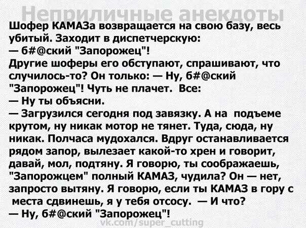 Шофер КАМАЗа возвращается на свою базу весь убитый Заходит в диспетчерскую 6ский запорожец другие шоферы его обступают спрашивают что случилось то Он только Ну 6ский Запорожец Чуть не плачет Все Ну ты объясни Загрузипся сегодня под завязку А на подъеме крутом ну никак мотор не тянет Туда сюда ну никак Полчаса мудохапся Вдруг останавливается рядом запор вылезает какой то хрен и говорит давай мол по