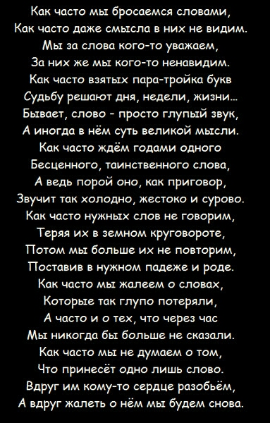 Как часто мы бросаемся словами Как часто даже смысла в их не видим Мы сш слова кого то уважаем За них же мы кого то ненавидим как часто взятых пира тройки букв Судьбу решают дня недели жизни Бывает слово просто глупый звук А иногдд нём суть великой мысли Как часто ждём годами одного Бесценного таинственного слова А ведь парой ещ приговор Звучит так холодно жестоко и сурово Как часто нужных слов не