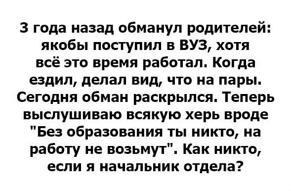 3 года назад обманул родителей якобы поступил в ВУЗ хотя всё это время работал Когда ездил делал вид что на пары Сегодня обман раскрылся Теперь выслушиваю всякую херь вроде Без образования ты никто на работу не возьмут Как никто если я начальник отдела