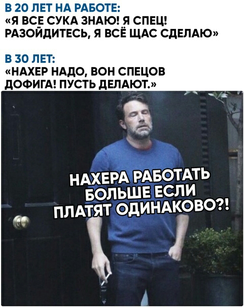 В 20 ЛЕТ НА РАБОТЕ Я ВС_Е СУКА 3НАЮ_Я СПЕЦ РАЗОИДИТЕСЬ Я ВСЕ ЩАС СДЕЛАЮ В 30 ЛЕТ НАХЕР НАДО ВОН СПЕЦОВ дОФИГА ПУСТЬ дЕЛАЮТ НАХЕРА РАБОТАТЬ БОЛЬШЕ ЕСЛИ _ ПЛАТЯТ ОдИНАКОВО