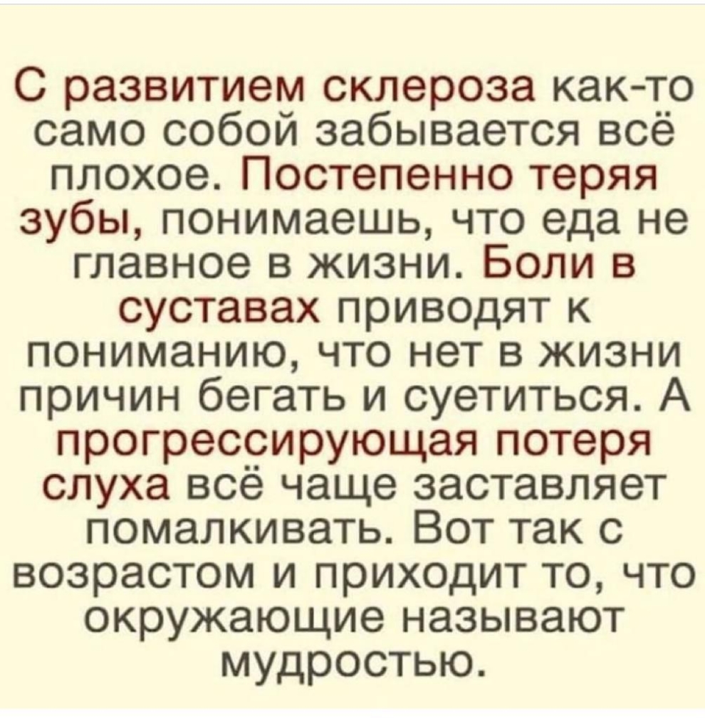 С развитием склероза как то само собой забывается всё плохое Постепенно теряя зубы понимаешь что еда не главное в жизни Боли в суставах приводят к пониманию что нет в жизни причин бегать и суетиться А прогрессирующая потеря слуха всё чаще заставляет помалкивать Вот так с возрастом и приходит то что окружающие называют мудростью