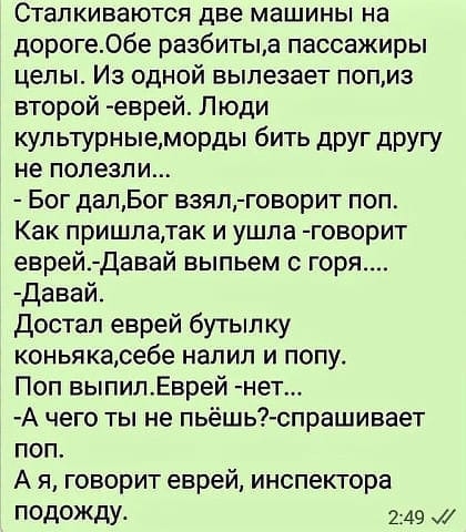 Сталкиваются две машины на дороге06е разбитььа пассажиры целы Из одной вылезает попиз второй еврей Люди кул ьтурныеморды бить друг другу не полезли Бог далБог взял говорит поп Как пришлатак и ушла говорит еврей Давай выпьем с горя давай достал еврей бутып ку коньякасебе напип и попу Поп выпилЕврей нет А чего ты не пьёшь спрашивает поп А я говорит еврей инспектора ПОДОЖДМ 249