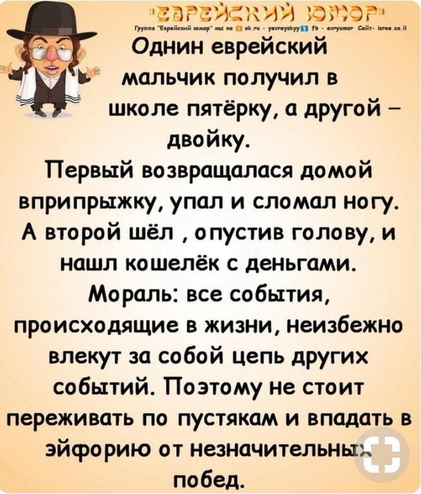 аРЕЯСКИЙ з5ЗОР по О ОНИ Кио неа ореже ежа Однин еврейский мальчик получил в школе пятёрку а другой двойку Первый возвращалася домой вприпрыжку упал и сломал ногу А второй шёл опустив голову и нашл кошелёк с деньгами Мораль все события происходящие в жизни неизбежно влекут за собой цепь других событий Поэтому не стоит переживать по пустякам и впадать в эйфорию от незначительны побед